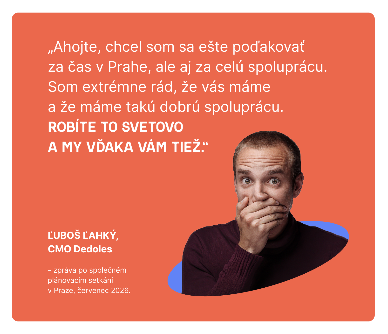 „Ahojte, chcel som sa ešte poďakovať za čas v Prahe, ale aj za celú spoluprácu. Som extrémne rád, že vás máme a že máme takú dobrú spoluprácu. Robíte to svetovo a my vďaka vám tiež.“ – Ľuboš Ľahký, CMO Dedoles, zpráva po společném plánovacím setkání v Praze, červenec 2026.